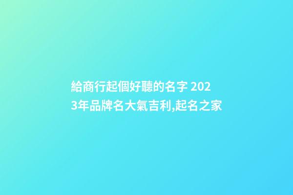 給商行起個好聽的名字 2023年品牌名大氣吉利,起名之家-第1張-商標起名-玄機派
